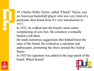 39. Charles Hollis Taylor, called “Chuck” Taylor, was
an American basketball player who was very fond of a
particular shoe brand from it‟s very introduction in
1917.
In 1921, he walked into the brand‟s main outlet
complaining of sore feet. He somehow eventually
landed a job there.
He made numerous suggestions that helped boost the
sales of the brand. He worked as a salesman and
ambassador, promoting the shoes around the United
States.
In 1923 his signature was added to the logo patch of the
brand. Which brand?
 