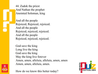 44. Zadok the priest
And Nathan the prophet
Anointed Soloman, king

And all the people
Rejoiced, Rejoiced, rejoiced.
And all the people
Rejoiced, rejoiced, rejoiced.
And all the people
Rejoiced, rejoiced, rejoiced.

God save the king
Long live the king
God save the king
May the king live forever
Amen, amen, alleluia, alleluia, amen, amen
Amen, amen, alleluia, amen.

How do we know this better today?
 
