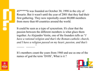 45*****It was founded on October 30, 1998 in the city of
Rosario. But it wasn't until the year of 2001 that they had their
first gathering. They now reportedly count 80,000 members
from more than 60 countries around the world.

It could be seen as a type of syncretism. It's clear that the
passion between the different members is what glues them
together. As Alejandro Verón, one of the founders tells us “I
have a rational religion and that’s the Roman-catholic church,
and I have a religion passed on my heart, passion, and that’s
_____ ______”

It‟s members count the years from 1960 and use as one of the
names of god the term „D10S‟, What is it ?
 
