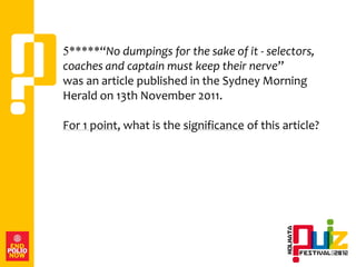 5*****“No dumpings for the sake of it - selectors,
coaches and captain must keep their nerve”
was an article published in the Sydney Morning
Herald on 13th November 2011.

For 1 point, what is the significance of this article?
 