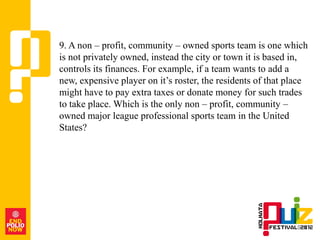 9. A non – profit, community – owned sports team is one which
is not privately owned, instead the city or town it is based in,
controls its finances. For example, if a team wants to add a
new, expensive player on it‟s roster, the residents of that place
might have to pay extra taxes or donate money for such trades
to take place. Which is the only non – profit, community –
owned major league professional sports team in the United
States?
 