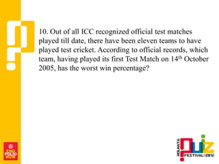 10. Out of all ICC recognized official test matches
played till date, there have been eleven teams to have
played test cricket. According to official records, which
team, having played its first Test Match on 14th October
2005, has the worst win percentage?
 