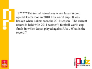 12*****The initial record was when Japan scored
against Cameroon in 2010 Fifa world cup . It was
broken when Lakers won the 2010 season . The current
record is held with 2011 women's football world cup
finals in which Japan played against Usa . What is the
record ?
 