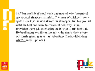13. "For the life of me, I can't understand why [the press]
questioned his sportsmanship. The laws of cricket make it
quite clear that the non striker must keep within his ground
until the ball has been delivered. If not, why is the
provision there which enables the bowler to run him out?
By backing up too far or too early, the non striker is very
obviously gaining an unfair advantage.” Who defending
who? ( no half points )
 