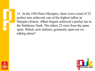 15. .In the 1924 Paris Olympics, there were a total of 23
perfect tens achieved, one of the highest tallies in
Omypics history. Albert Seguin achieved a perfect ten in
the Sidehorse Vault. The others 22 were from the same
sport. Which, now defunct, gymnastic sport are we
talking about?
 