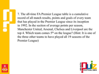 7. The all-time FA Premier League table is a cumulative
record of all match results, points and goals of every team
that has played in the Premier League since its inception
in 1992. In the section of average points per season,
Manchester United, Arsenal, Chelsea and Liverpool are the
top 4. Which team comes 5th on the league? (Hint: It is one of
the three other teams to have played all 19 seasons of the
Premier League)
 