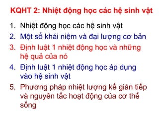 KQHT 2: Nhiệt động học các hệ sinh vật
1. Nhiệt động học các hệ sinh vật
2. Một số khái niệm và đại lượng cơ bản
3. Định luật 1 nhiệt động học và những
hệ quả của nó
4. Định luật 1 nhiệt động học áp dụng
vào hệ sinh vật
5. Phương pháp nhiệt lượng kế gián tiếp
và nguyên tắc hoạt động của cơ thể
sống
 