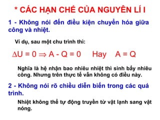* CÁC HẠN CHẾ CỦA NGUYÊN LÍ I
1 - Không nói đến điều kiện chuyển hóa giữa
công và nhiệt.
2 - Không nói rõ chiều diễn biến trong các quá
trình.
Ví dụ, sau một chu trình thì:
Nghĩa là hệ nhận bao nhiêu nhiệt thì sinh bấy nhiêu
công. Nhưng trên thực tế vẫn không có điều này.
Nhiệt không thể tự động truyền từ vật lạnh sang vật
nóng.
∆U = 0 ⇒ A - Q = 0 Hay A = Q
 