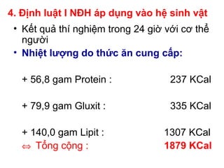 4. Định luật I NĐH áp dụng vào hệ sinh vật
• Kết quả thí nghiệm trong 24 giờ với cơ thể
người
• Nhiệt lượng do thức ăn cung cấp:
+ 56,8 gam Protein : 237 KCal
+ 79,9 gam Gluxit : 335 KCal
+ 140,0 gam Lipit : 1307 KCal
⇔ Tổng cộng : 1879 KCal
 