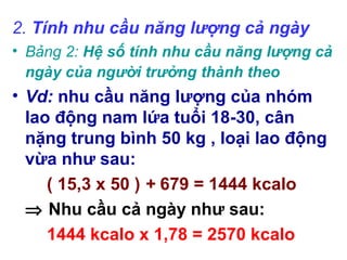 2.Tính nhu cầu năng lượng cả ngày
• Bảng2: Hệ số tính nhu cầu năng lượng cả
ngày của người trưởng thành theo
• Vd: nhu cầu năng lượng của nhóm
lao động nam lứa tuổi 18-30, cân
nặng trung bình 50 kg , loại lao động
vừa như sau:
( 15,3 x 50 ) + 679 = 1444 kcalo
⇒ Nhu cầu cả ngày như sau:
1444 kcalo x 1,78 = 2570 kcalo
 