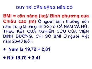 DUY TRÌ CÂN NẶNG NÊN CÓ
BMI = cân nặng (kg)/ Bình phương của
Chiều cao (m) Ở người bình thường nên
năm trong khoảng 18,5-25 ở CẢ NAM VÀ NỮ.
THEO KẾT QUẢ NGHIÊN CỨU CỦA VIỆN
DINH DƯỠNG, CHỈ SỐ BMI Ở người Việt
nam 26-40 tuổi :
+ Nam là 19,72 + 2,81
+ Nữ 19,75 + 3,41
 