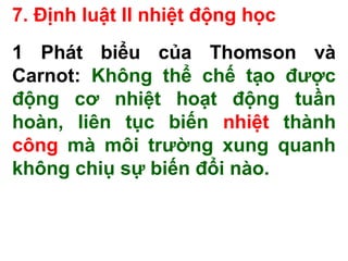 7. Định luật II nhiệt động học
1 Phát biểu của Thomson và
Carnot: Không thể chế tạo được
động cơ nhiệt hoạt động tuần
hoàn, liên tục biến nhiệt thành
công mà môi trường xung quanh
không chiụ sự biến đổi nào.
 
