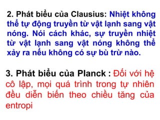 2. Phát biểu của Clausius: Nhiệt không
thể tự động truyền từ vật lạnh sang vật
nóng. Nói cách khác, sự truyền nhiệt
từ vật lạnh sang vật nóng không thể
xảy ra nếu không có sự bù trừ nào.
3. Phát biểu của Planck : Đối với hệ
cô lập, mọi quá trình trong tự nhiên
đều diễn biến theo chiều tăng của
entropi
 