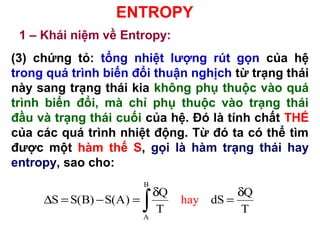 ENTROPY
1 – Khái niệm về Entropy:
(3) chứng tỏ: tổng nhiệt lượng rút gọn của hệ
trong quá trình biến đổi thuận nghịch từ trạng thái
này sang trạng thái kia không phụ thuộc vào quá
trình biến đổi, mà chỉ phụ thuộc vào trạng thái
đầu và trạng thái cuối của hệ. Đó là tính chất THẾ
của các quá trình nhiệt động. Từ đó ta có thể tìm
được một hàm thế S, gọi là hàm trạng thái hay
entropy, sao cho:
B
A
Q Q
S S(B) S(A) dS
T
a
T
h y
δ δ
∆ = − = =
∫
 