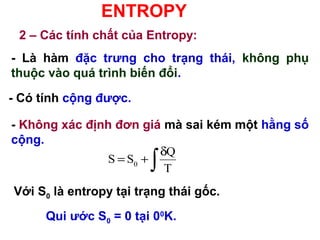 ENTROPY
2 – Các tính chất của Entropy:
- Là hàm đặc trưng cho trạng thái, không phụ
thuộc vào quá trình biến đổi.
0
Q
S S
T
δ
= +
∫
- Có tính cộng được.
- Không xác định đơn giá mà sai kém một hằng số
cộng.
Với S0 là entropy tại trạng thái gốc.
Qui ước S0 = 0 tại 00
K.
 