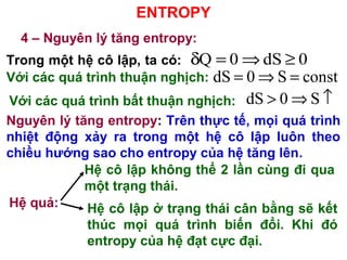 ENTROPY
4 – Nguyên lý tăng entropy:
Trong một hệ cô lập, ta có:
Với các quá trình thuận nghịch:
Nguyên lý tăng entropy: Trên thực tế, mọi quá trình
nhiệt động xảy ra trong một hệ cô lập luôn theo
chiều hướng sao cho entropy của hệ tăng lên.
Hệ quả:
Q 0 dS 0δ = ⇒ ≥
dS 0 S const= ⇒ =
Với các quá trình bất thuận nghịch: dS 0 S> ⇒ ↑
Hệ cô lập không thể 2 lần cùng đi qua
một trạng thái.
Hệ cô lập ở trạng thái cân bằng sẽ kết
thúc mọi quá trình biến đổi. Khi đó
entropy của hệ đạt cực đại.
 