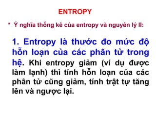 ENTROPY
* Ý nghĩa thống kê của entropy và nguyên lý II:
1. Entropy là thước đo mức độ
hỗn loạn của các phân tử trong
hệ. Khi entropy giảm (ví dụ được
làm lạnh) thì tính hỗn loạn của các
phân tử cũng giảm, tính trật tự tăng
lên và ngược lại.
 