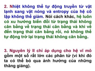 2. Nhiệt không thể tự động truyền từ vật
lạnh sang vật nóng và entropy của hệ cô
lập không thể giảm. Nói cách khác, hệ luôn
có xu hướng biến đổi từ trạng thái không
cân bằng về trạng thái cân bằng và khi về
đến trạng thái cân bằng rồi, nó không thể
tự động trở lại trạng thái không cân bằng.
3. Nguyên lý II chỉ áp dụng cho hệ vĩ mô
gồm một số rất lớn các phân tử (vì khi đó
ta có thể bỏ qua ảnh hưởng của những
thăng giáng).
 