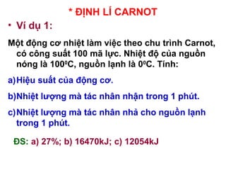* ĐỊNH LÍ CARNOT
• Ví dụ 1:
Một động cơ nhiệt làm việc theo chu trình Carnot,
có công suất 100 mã lực. Nhiệt độ của nguồn
nóng là 1000
C, nguồn lạnh là 00
C. Tính:
a)Hiệu suất của động cơ.
b)Nhiệt lượng mà tác nhân nhận trong 1 phút.
c)Nhiệt lượng mà tác nhân nhả cho nguồn lạnh
trong 1 phút.
ĐS: a) 27%; b) 16470kJ; c) 12054kJ
 
