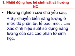 1. Nhiệt động học hệ sinh vật và hướng
NC
- Hướng nghiên cứu chủ yếu sau:
+ Sự chuyển biến năng lượng ở
mức độ phân tử, tế bào, mô, ….⇒
Xác định hiệu suất sử dụng năng
lượng của các cao phân tử sinh
học.
 
