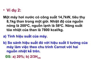 • Ví dụ 2:
Một máy hơi nước có công suất 14,7kW, tiêu thụ
8,1kg than trong một giờ. Nhiệt độ của nguồn
nóng là 2000
C, nguồn lạnh là 580
C. Năng suất
tỏa nhiệt của than là 7800 kcal/kg.
a) Tính hiệu suất của máy.
b) So sánh hiệu suất đó với hiệu suất lí tưởng của
máy làm việc theo chu trình Carnot với hai
nguồn nhiệt kể trên.
ĐS: a) 20%; b) 2/3HCN
 