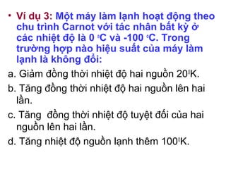 • Ví dụ 3: Một máy làm lạnh hoạt động theo
chu trình Carnot với tác nhân bất kỳ ở
các nhiệt độ là 0 o
C và -100 o
C. Trong
trường hợp nào hiệu suất của máy làm
lạnh là không đổi:
a. Giảm đồng thời nhiệt độ hai nguồn 200
K.
b. Tăng đồng thời nhiệt độ hai nguồn lên hai
lần.
c. Tăng đồng thời nhiệt độ tuyệt đối của hai
nguồn lên hai lần.
d. Tăng nhiệt độ nguồn lạnh thêm 1000
K.
 