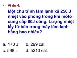 • Ví dụ 4:
Một chu trình làm lạnh xả 250 J
nhiệt vào phòng trong khi môtơ
cung cấp 80J công. Lượng nhiệt
lấy từ bên trong máy làm lạnh
bằng bao nhiêu?
a. 170 J b. 299 cal.
c. 598 J d. 5210 cal.
 