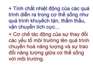 + Tính chất nhiệt động của các quá
trình diễn ra trong cơ thể sống như
quá trình khuyếch tán, thẩm thấu,
vận chuyển tích cực...
+ Cơ chế tác động của sự thay đổi
các yếu tố môi trường lên quá trình
chuyển hoá năng lượng và sự trao
đổi năng lượng giữa cơ thể sống
với môi trường.
 