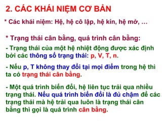 * Trạng thái cân bằng, quá trình cân bằng:
- Trạng thái của một hệ nhiệt động được xác định
bởi các thông số trạng thái: p, V, T, n.
- Nếu p, T không thay đổi tại mọi điểm trong hệ thì
ta có trạng thái cân bằng.
- Một quá trình biến đổi, hệ liên tục trải qua nhiều
trạng thái. Nếu quá trình biến đổi là đủ chậm để các
trạng thái mà hệ trải qua luôn là trạng thái cân
bằng thì gọi là quá trình cân bằng.
2. CÁC KHÁI NIỆM CƠ BẢN
* Các khái niệm: Hệ, hệ cô lập, hệ kín, hệ mở, …
 