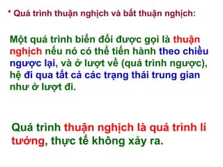 * Quá trình thuận nghịch và bất thuận nghịch:
Một quá trình biến đổi được gọi là thuận
nghịch nếu nó có thể tiến hành theo chiều
ngược lại, và ở lượt về (quá trình ngược),
hệ đi qua tất cả các trạng thái trung gian
như ở lượt đi.
Quá trình thuận nghịch là quá trình lí
tưởng, thực tế không xảy ra.
 