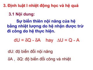 3. Định luật I nhiệt động học và hệ quả
3.1 Nội dung:
Sự biến thiên nội năng của hệ
bằng nhiệt lượng do hệ nhận được trừ
đi công do hệ thực hiện.
dU = δQ - δA hay ∆U = Q - A
dU: độ biến đổi nội năng
δA , δQ: độ biến đổi công và nhiệt
 