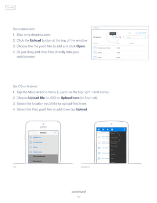 On iOS or Android
1.	 Tap the More actions menu (...) icon in the top right-hand corner.
2.	Choose Upload file (in iOS) or Upload here (in Android).
3.	Select the location you’d like to upload files from.
4.	Select the files you’d like to add, then tap Upload.
IOS ANDROID
continued
On dropbox.com
1.	 Sign in to dropbox.com.
2.	Click the Upload button at the top of the window.
3.	Choose the file you’d like to add and click Open.
4.	Or just drag and drop files directly into your
web browser.
home
 