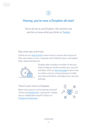 You’re all set to use Dropbox. Get started now
and let us know what you think on Twitter.​
Hooray, you’re now a Dropbox all-star!
5
continued
home
See more tips and tricks
Check out our Help Centre to learn how to recover old versions of
files, save space on your computer with Selective Sync, and explore
other advanced features.
				 Dropbox also includes a number of security
tools to help you further protect your account
and data. Visit our Security page to learn how
to create a strong, unique password, enable
two-step verification, and adjust your security
settings.
There’s even more to Dropbox
Need more space or extra sharing controls?
Check out Dropbox Pro. Looking for a better
way to collaborate at work? Check out
Dropbox for Business.
 