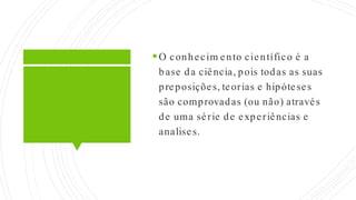 O conhecim ento científico é a
base da ciência, pois todas as suas
preposições, teorias e hipóteses
são comprovadas (ou não) através
de uma série de experiências e
analises.
 
