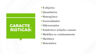 CARACTE_
RISTICAS:
 É objetivo
 Quantitativo
 Homogêneo
 Generalizador
 Diferenciador
 Estabelece relações causais
 Modifica-se continuamente
 Metódico
 Sistemático
 