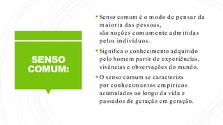 SENSO
COMUM:
 Senso comum é o m odo de pensar da
m aioria das pessoas,
são noções com um ente adm itidas
pelos indivíduos.
 Significa o conhecimento adquirido
pelo homem partir de experiências,
vivências e observações do mundo.
 O senso comum se caracteriza
por conhecim entos em píricos
acumulados ao longo da vida e
passados de geração em geração.
 