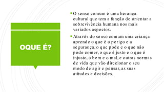 OQUE É?
 O senso comum é uma herança
cultural que tem a função de orientar a
sobrevivência humana nos mais
variados aspectos.
 Através do senso comum uma criança
aprende o que é o perigo e a
segurança, o que pode e o que não
pode comer, o que é justo e o que é
injusto, o bem e o mal, e outras normas
de vida que vão direcionar o seu
modo de agir e pensar, as suas
atitudes e decisões.
 
