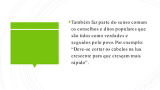 Também faz parte do senso comum
os conselhos e ditos populares que
são tidos como verdades e
seguidos pelo povo. Por exemplo:
“Deve-se cortar os cabelos na lua
crescente para que cresçam mais
rápido”.
 