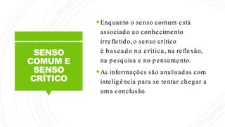 SENSO
COMUM E
SENSO
CRÍTICO
Enquanto o senso comum está
associado ao conhecimento
irrefletido, o senso crítico
é baseado na crítica, na reflexão,
na pesquisa e no pensamento.
As informações são analisadas com
inteligência para se tentar chegar a
uma conclusão.
 