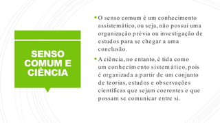 SENSO
COMUM E
CIÊNCIA
 O senso comum é um conhecimento
assistemático, ou seja, não possui uma
organização prévia ou investigação de
estudos para se chegar a uma
conclusão.
 A ciência, no entanto, é tida como
um conhecim ento sistem ático, pois
é organizada a partir de um conjunto
de teorias, estudos e observações
científicas que sejam coerentes e que
possam se comunicar entre si.
 