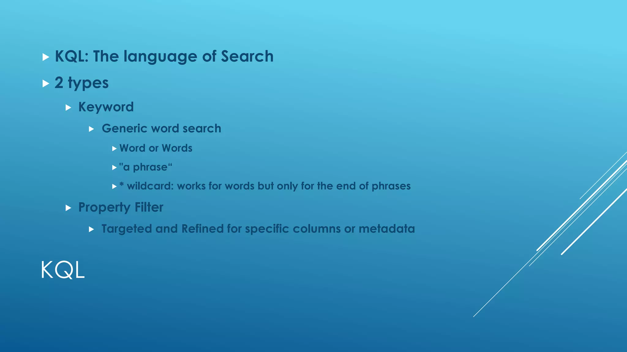 KQL
 KQL: The language of Search
 2 types
 Keyword
 Generic word search
 Word or Words
 "a phrase“
 * wildcard: works for words but only for the end of phrases
 Property Filter
 Targeted and Refined for specific columns or metadata
 