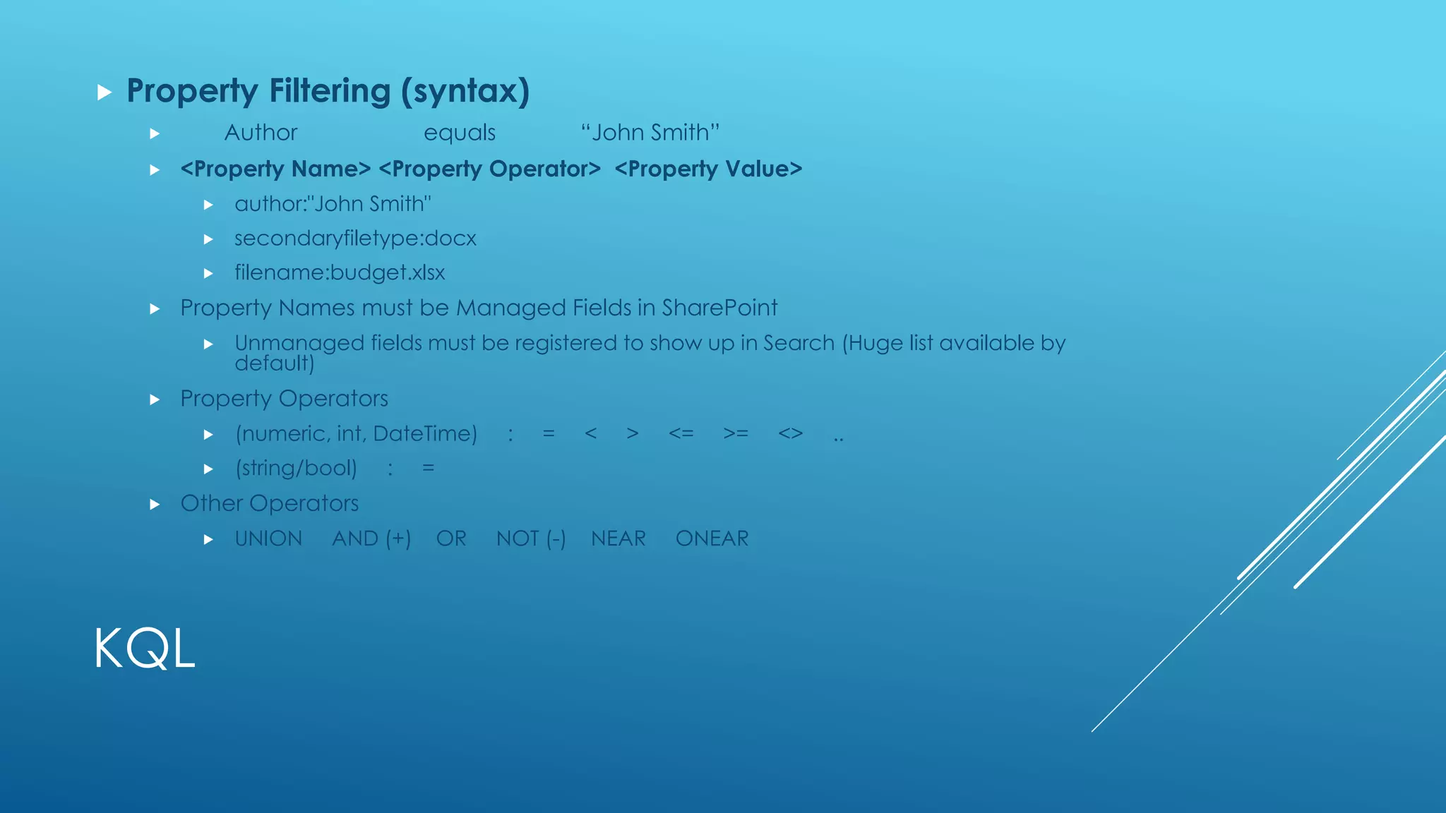 KQL
 Property Filtering (syntax)
 Author equals “John Smith”
 <Property Name> <Property Operator> <Property Value>
 author:"John Smith"
 secondaryfiletype:docx
 filename:budget.xlsx
 Property Names must be Managed Fields in SharePoint
 Unmanaged fields must be registered to show up in Search (Huge list available by
default)
 Property Operators
 (numeric, int, DateTime) : = < > <= >= <> ..
 (string/bool) : =
 Other Operators
 UNION AND (+) OR NOT (-) NEAR ONEAR
 
