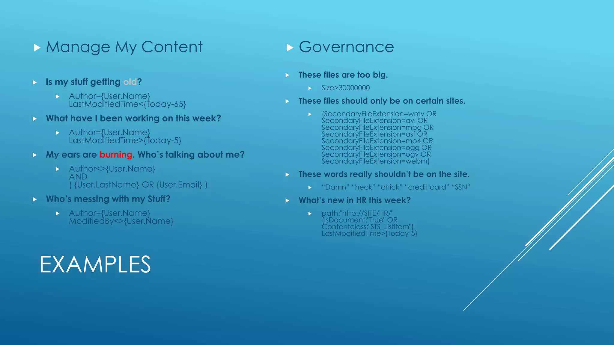 EXAMPLES
 Is my stuff getting old?
 Author={User.Name}
LastModifiedTime<{Today-65}
 What have I been working on this week?
 Author={User.Name}
LastModifiedTime>{Today-5}
 My ears are burning. Who’s talking about me?
 Author<>{User.Name}
AND
( {User.LastName} OR {User.Email} )
 Who’s messing with my Stuff?
 Author={User.Name}
ModifiedBy<>{User.Name}
 Manage My Content
 These files are too big.
 Size>30000000
 These files should only be on certain sites.
 (SecondaryFileExtension=wmv OR
SecondaryFileExtension=avi OR
SecondaryFileExtension=mpg OR
SecondaryFileExtension=asf OR
SecondaryFileExtension=mp4 OR
SecondaryFileExtension=ogg OR
SecondaryFileExtension=ogv OR
SecondaryFileExtension=webm)
 These words really shouldn’t be on the site.
 “Damn” “heck” “chick” “credit card” “SSN”
 What’s new in HR this week?
 path:"http://SITE/HR/"
(IsDocument:"True" OR
Contentclass:"STS_ListItem")
LastModifiedTime>{Today-5}
 Governance
 