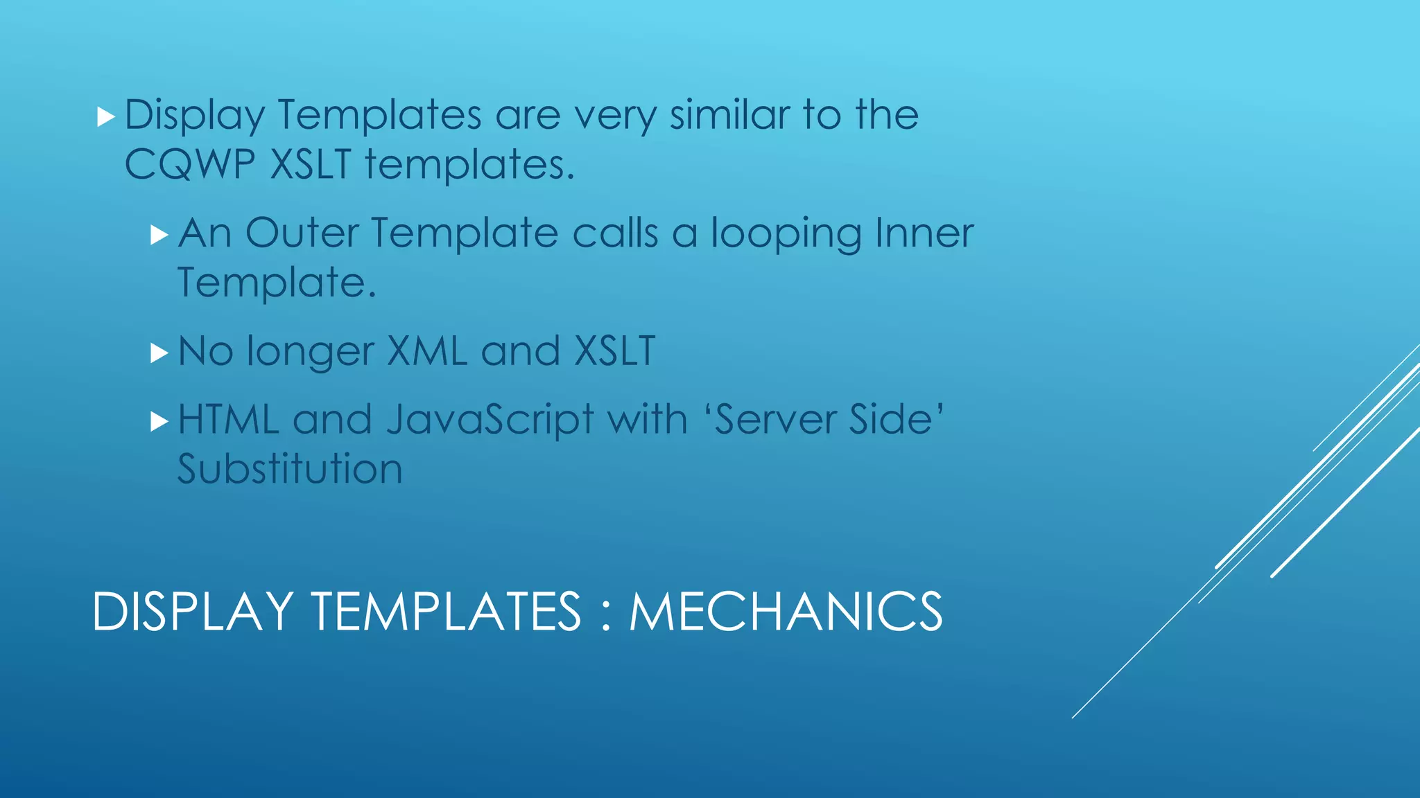 DISPLAY TEMPLATES : MECHANICS
Display Templates are very similar to the
CQWP XSLT templates.
An Outer Template calls a looping Inner
Template.
No longer XML and XSLT
HTML and JavaScript with ‘Server Side’
Substitution
 