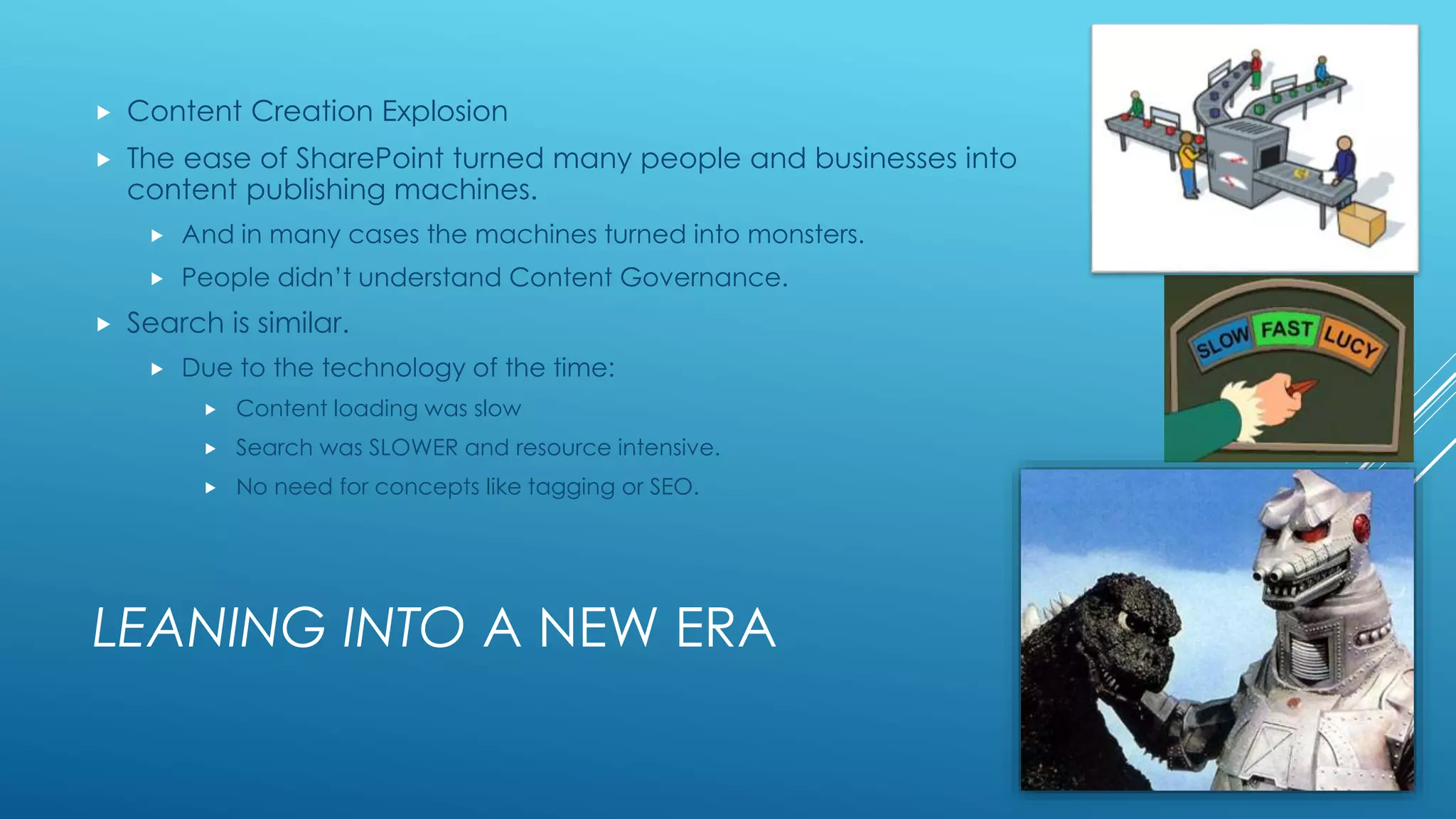 LEANING INTO A NEW ERA
 Content Creation Explosion
 The ease of SharePoint turned many people and businesses into
content publishing machines.
 And in many cases the machines turned into monsters.
 People didn’t understand Content Governance.
 Search is similar.
 Due to the technology of the time:
 Content loading was slow
 Search was SLOWER and resource intensive.
 No need for concepts like tagging or SEO.
 