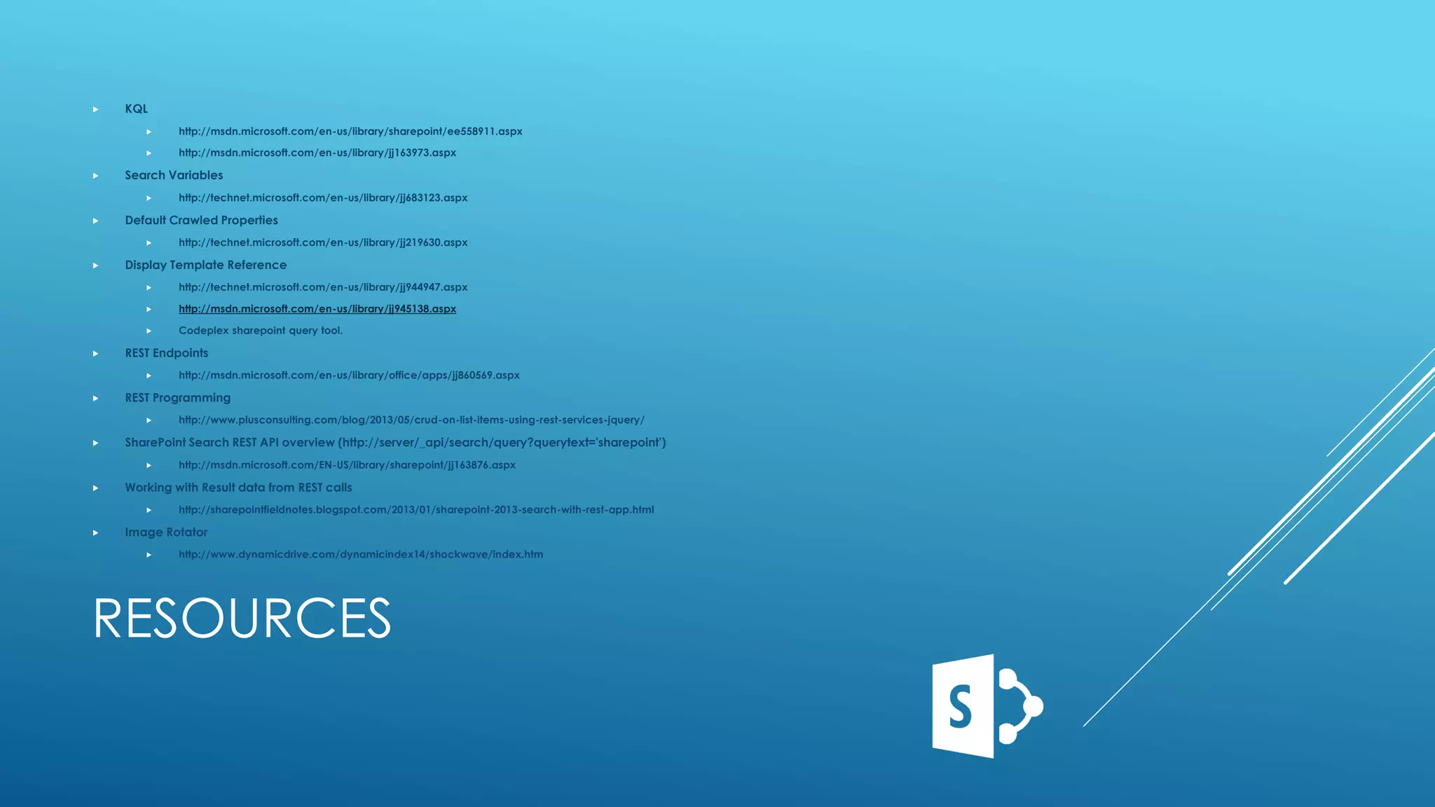 RESOURCES
 KQL
 http://msdn.microsoft.com/en-us/library/sharepoint/ee558911.aspx
 http://msdn.microsoft.com/en-us/library/jj163973.aspx
 Search Variables
 http://technet.microsoft.com/en-us/library/jj683123.aspx
 Default Crawled Properties
 http://technet.microsoft.com/en-us/library/jj219630.aspx
 Display Template Reference
 http://technet.microsoft.com/en-us/library/jj944947.aspx
 http://msdn.microsoft.com/en-us/library/jj945138.aspx
 Codeplex sharepoint query tool.
 REST Endpoints
 http://msdn.microsoft.com/en-us/library/office/apps/jj860569.aspx
 REST Programming
 http://www.plusconsulting.com/blog/2013/05/crud-on-list-items-using-rest-services-jquery/
 SharePoint Search REST API overview (http://server/_api/search/query?querytext='sharepoint')
 http://msdn.microsoft.com/EN-US/library/sharepoint/jj163876.aspx
 Working with Result data from REST calls
 http://sharepointfieldnotes.blogspot.com/2013/01/sharepoint-2013-search-with-rest-app.html
 Image Rotator
 http://www.dynamicdrive.com/dynamicindex14/shockwave/index.htm
 