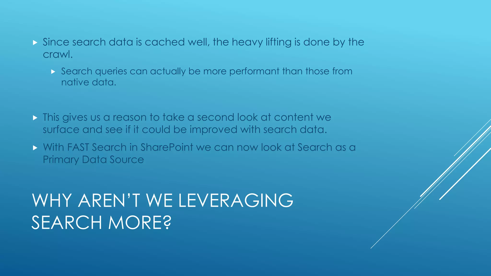 WHY AREN’T WE LEVERAGING
SEARCH MORE?
 Since search data is cached well, the heavy lifting is done by the
crawl.
 Search queries can actually be more performant than those from
native data.
 This gives us a reason to take a second look at content we
surface and see if it could be improved with search data.
 With FAST Search in SharePoint we can now look at Search as a
Primary Data Source
 