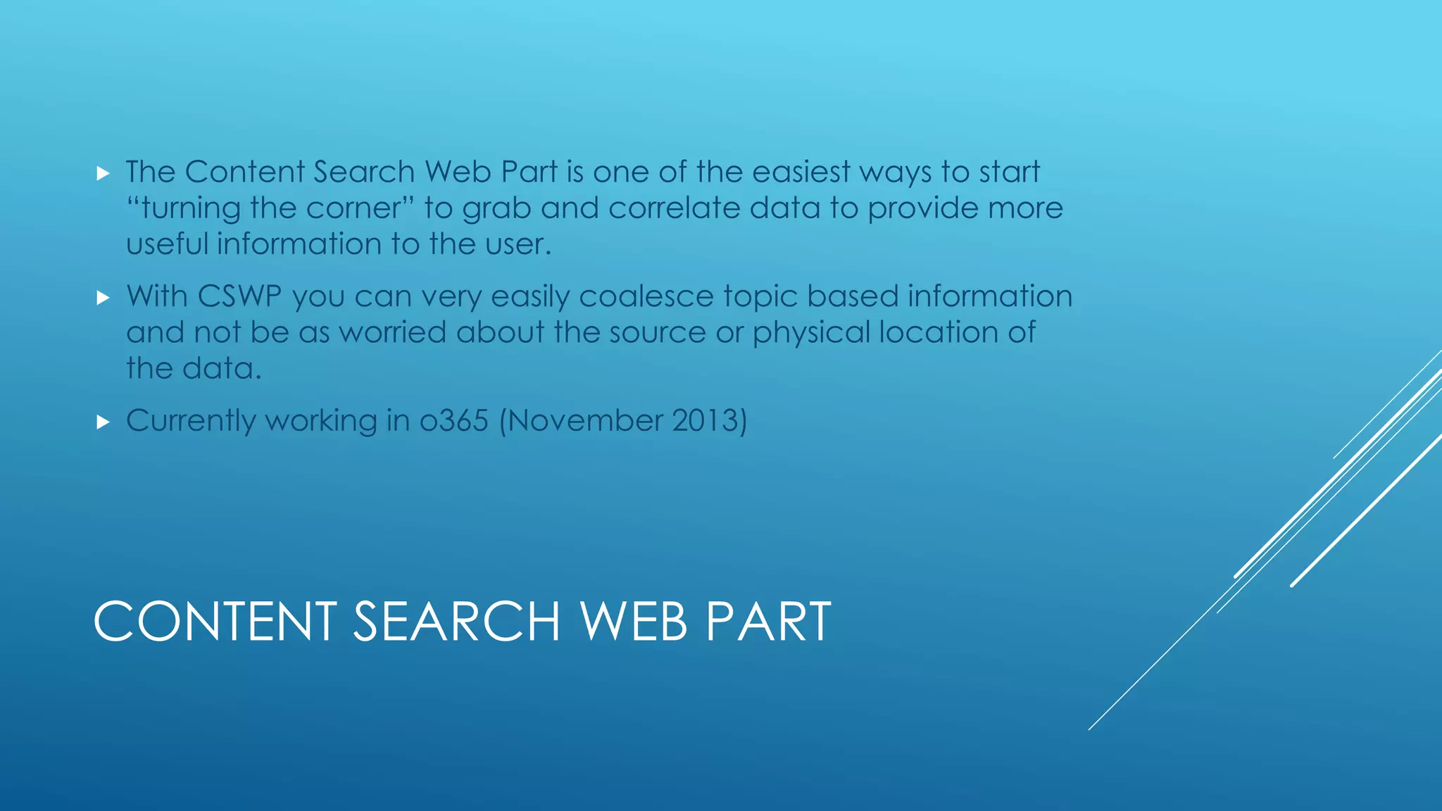 CONTENT SEARCH WEB PART
 The Content Search Web Part is one of the easiest ways to start
“turning the corner” to grab and correlate data to provide more
useful information to the user.
 With CSWP you can very easily coalesce topic based information
and not be as worried about the source or physical location of
the data.
 Currently working in o365 (November 2013)
 