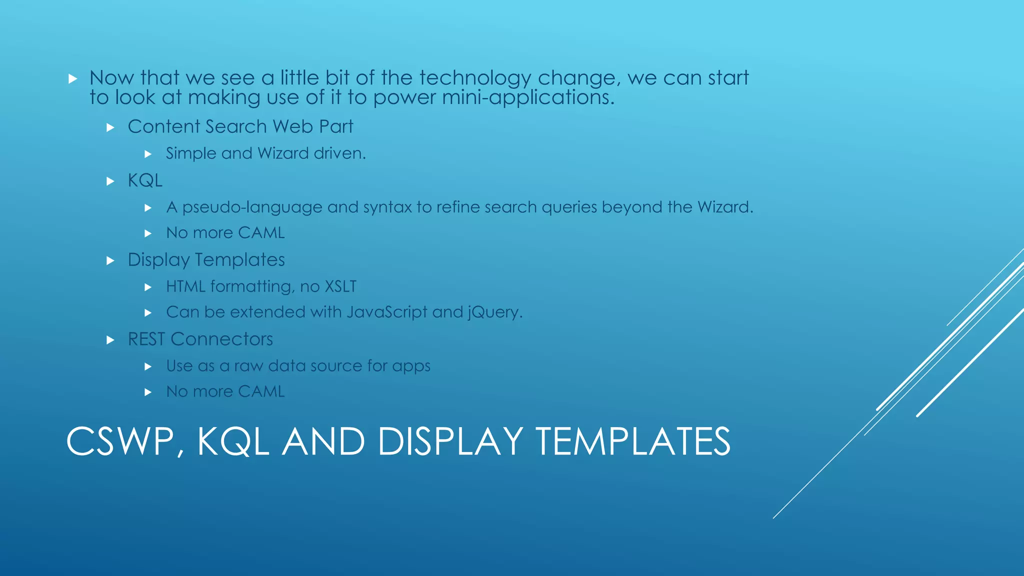 CSWP, KQL AND DISPLAY TEMPLATES
 Now that we see a little bit of the technology change, we can start
to look at making use of it to power mini-applications.
 Content Search Web Part
 Simple and Wizard driven.
 KQL
 A pseudo-language and syntax to refine search queries beyond the Wizard.
 No more CAML
 Display Templates
 HTML formatting, no XSLT
 Can be extended with JavaScript and jQuery.
 REST Connectors
 Use as a raw data source for apps
 No more CAML
 