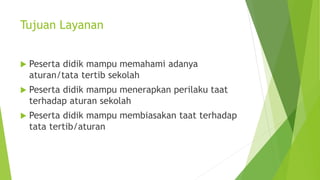Tujuan Layanan
 Peserta didik mampu memahami adanya
aturan/tata tertib sekolah
 Peserta didik mampu menerapkan perilaku ...